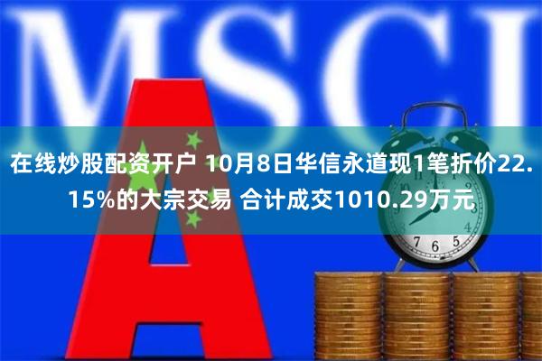 在线炒股配资开户 10月8日华信永道现1笔折价22.15%的大宗交易 合计成交1010.29万元