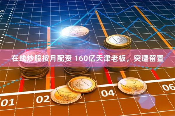 在线炒股按月配资 160亿天津老板，突遭留置