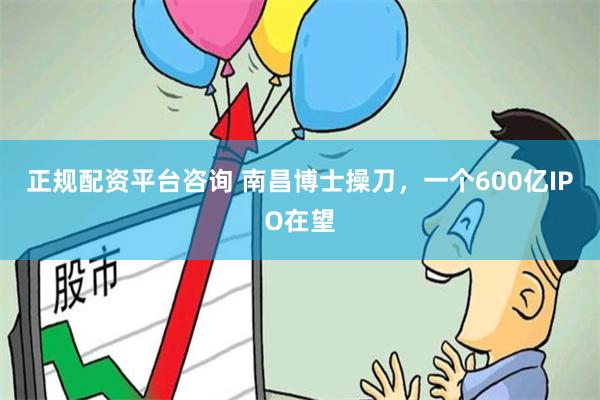 正规配资平台咨询 南昌博士操刀，一个600亿IPO在望