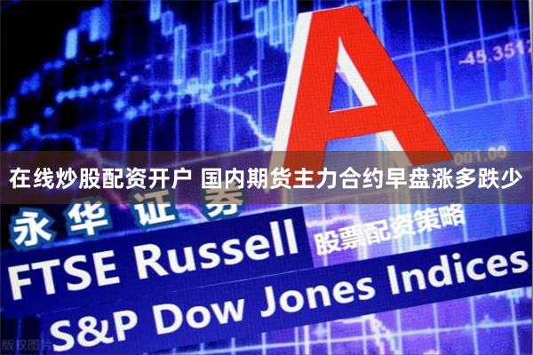 在线炒股配资开户 国内期货主力合约早盘涨多跌少