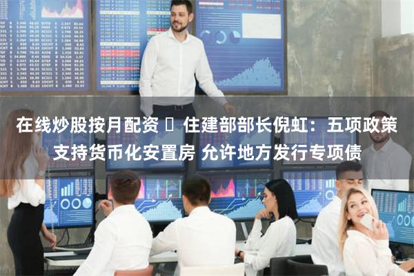 在线炒股按月配资 ​住建部部长倪虹：五项政策支持货币化安置房 允许地方发行专项债