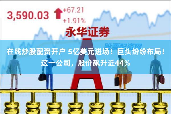 在线炒股配资开户 5亿美元进场！巨头纷纷布局！这一公司，股价飙升近44%