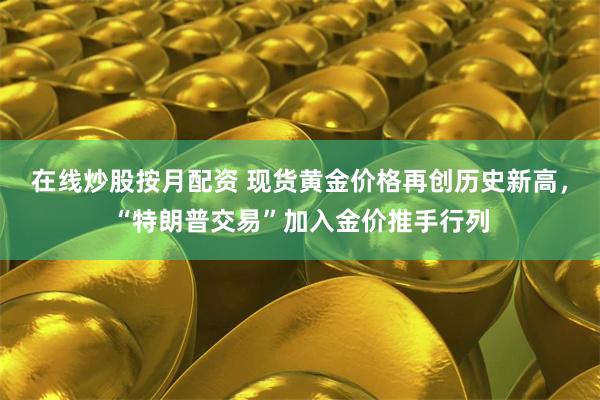 在线炒股按月配资 现货黄金价格再创历史新高，“特朗普交易”加入金价推手行列