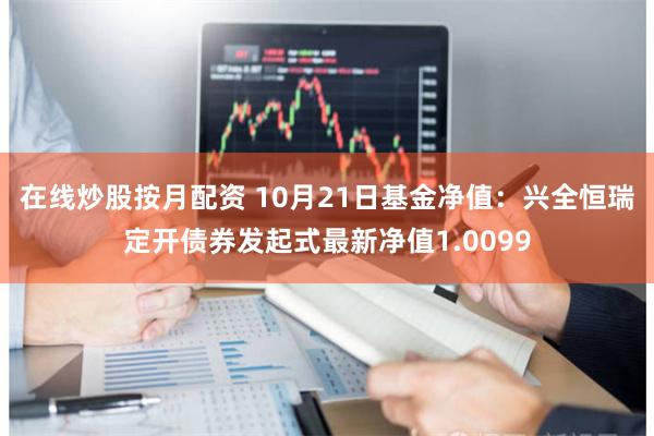 在线炒股按月配资 10月21日基金净值：兴全恒瑞定开债券发起式最新净值1.0099