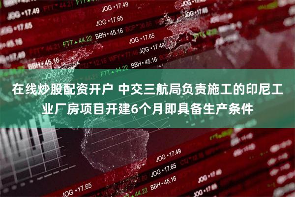 在线炒股配资开户 中交三航局负责施工的印尼工业厂房项目开建6个月即具备生产条件