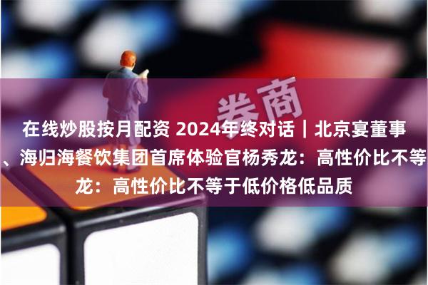 在线炒股按月配资 2024年终对话｜北京宴董事长、俏江南CEO、海归海餐饮集团首席体验官杨秀龙：高性价比不等于低价格低品质