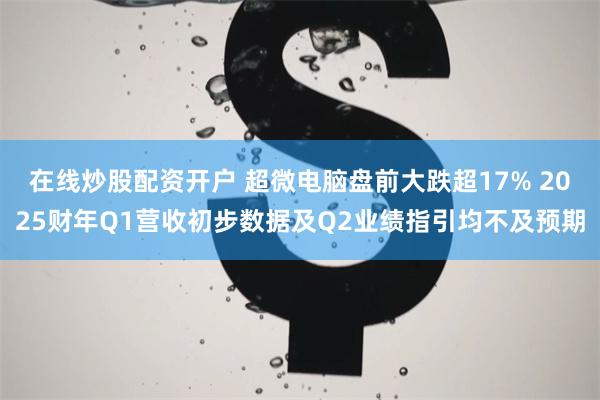 在线炒股配资开户 超微电脑盘前大跌超17% 2025财年Q1营收初步数据及Q2业绩指引均不及预期