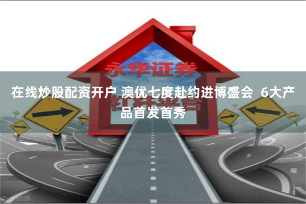在线炒股配资开户 澳优七度赴约进博盛会  6大产品首发首秀