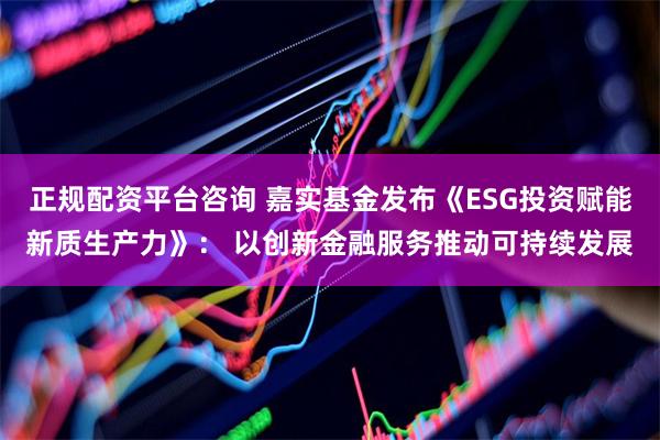 正规配资平台咨询 嘉实基金发布《ESG投资赋能新质生产力》： 以创新金融服务推动可持续发展