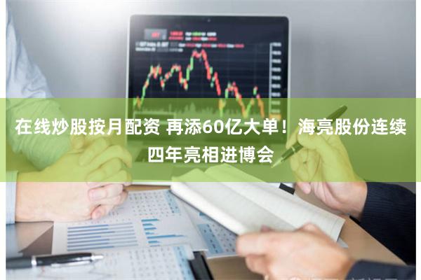 在线炒股按月配资 再添60亿大单！海亮股份连续四年亮相进博会