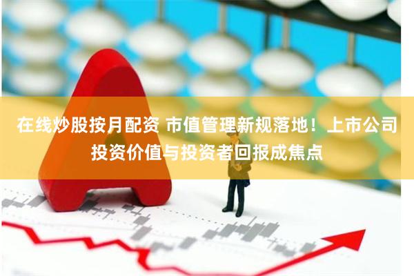 在线炒股按月配资 市值管理新规落地！上市公司投资价值与投资者回报成焦点