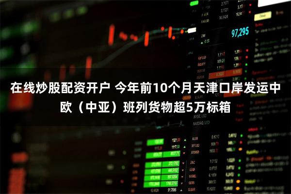在线炒股配资开户 今年前10个月天津口岸发运中欧（中亚）班列货物超5万标箱