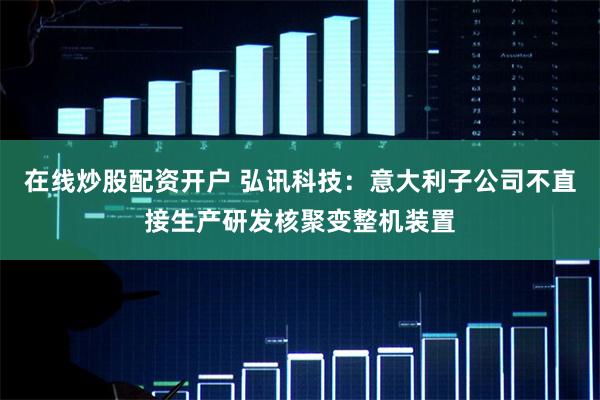 在线炒股配资开户 弘讯科技：意大利子公司不直接生产研发核聚变整机装置