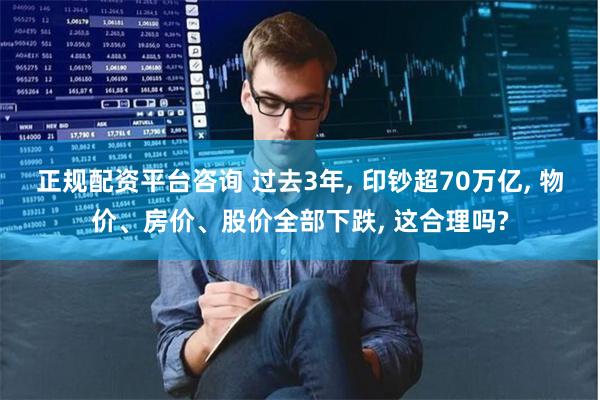 正规配资平台咨询 过去3年, 印钞超70万亿, 物价、房价、股价全部下跌, 这合理吗?