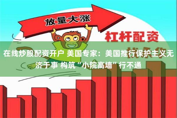 在线炒股配资开户 美国专家：美国推行保护主义无济于事 构筑“小院高墙”行不通