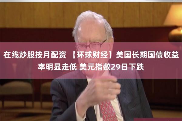 在线炒股按月配资 【环球财经】美国长期国债收益率明显走低 美元指数29日下跌
