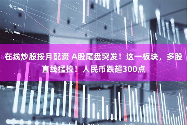 在线炒股按月配资 A股尾盘突发！这一板块，多股直线猛拉！人民币跌超300点