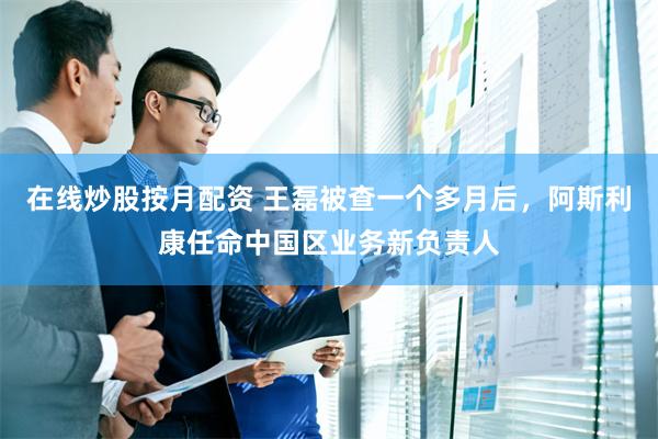 在线炒股按月配资 王磊被查一个多月后，阿斯利康任命中国区业务新负责人