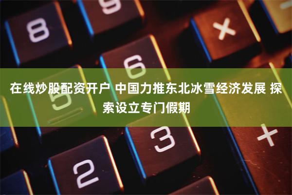 在线炒股配资开户 中国力推东北冰雪经济发展 探索设立专门假期