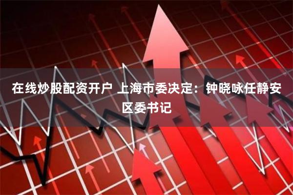 在线炒股配资开户 上海市委决定：钟晓咏任静安区委书记