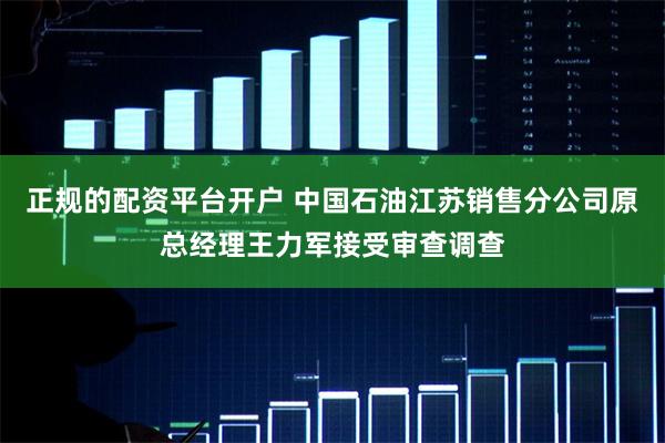 正规的配资平台开户 中国石油江苏销售分公司原总经理王力军接受审查调查