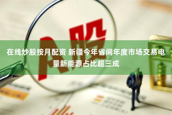 在线炒股按月配资 新疆今年省间年度市场交易电量新能源占比超三成