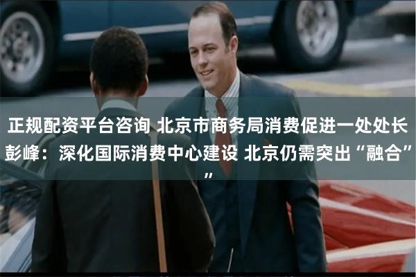 正规配资平台咨询 北京市商务局消费促进一处处长彭峰：深化国际消费中心建设 北京仍需突出“融合”