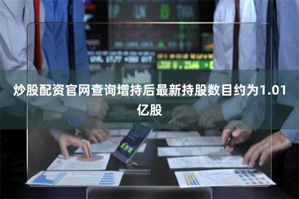 炒股配资官网查询增持后最新持股数目约为1.01亿股