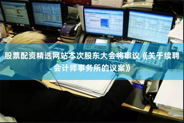 股票配资精选网站本次股东大会将审议《关于续聘会计师事务所的议案》