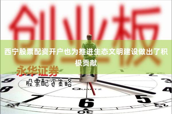西宁股票配资开户也为推进生态文明建设做出了积极贡献