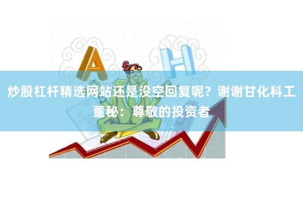 炒股杠杆精选网站还是没空回复呢？谢谢甘化科工董秘：尊敬的投资者